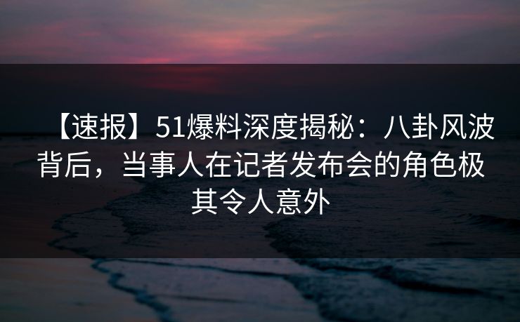 【速报】51爆料深度揭秘：八卦风波背后，当事人在记者发布会的角色极其令人意外