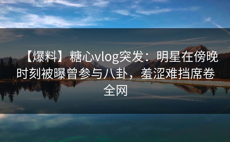 【爆料】糖心vlog突发：明星在傍晚时刻被曝曾参与八卦，羞涩难挡席卷全网
