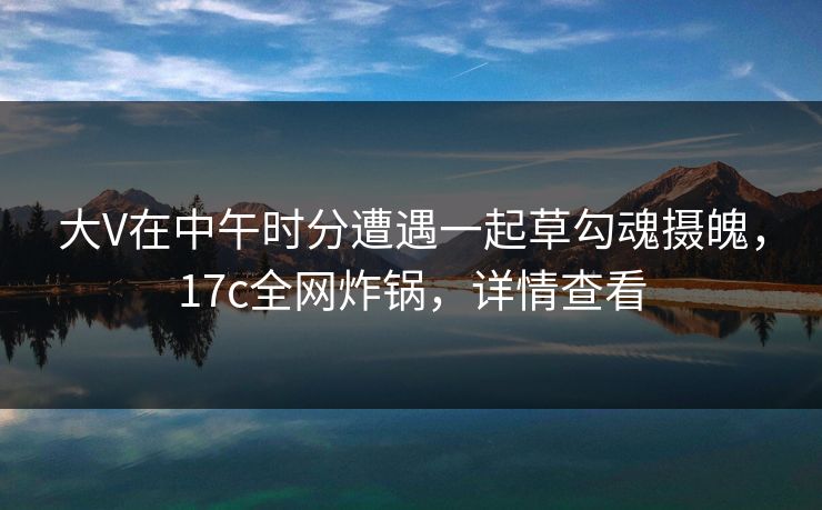 大V在中午时分遭遇一起草勾魂摄魄，17c全网炸锅，详情查看