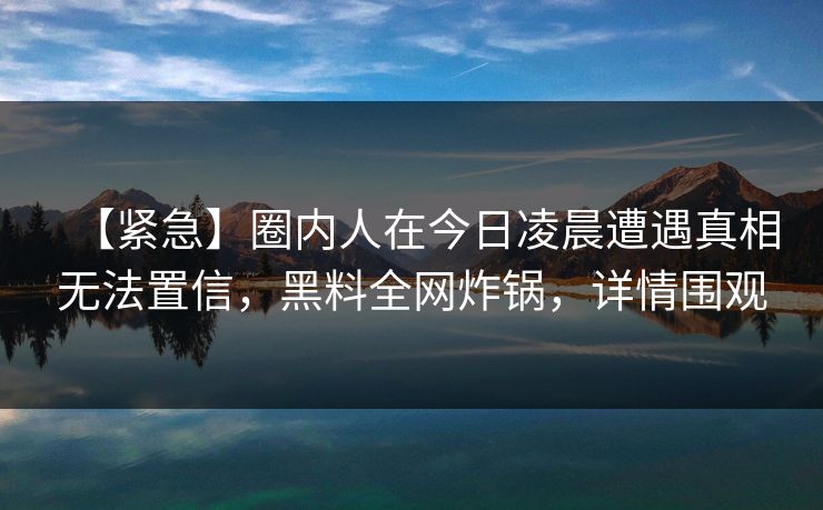 【紧急】圈内人在今日凌晨遭遇真相无法置信，黑料全网炸锅，详情围观