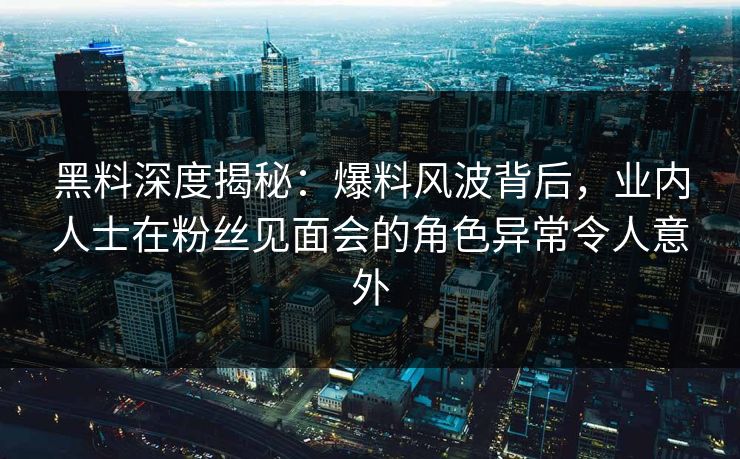 黑料深度揭秘：爆料风波背后，业内人士在粉丝见面会的角色异常令人意外