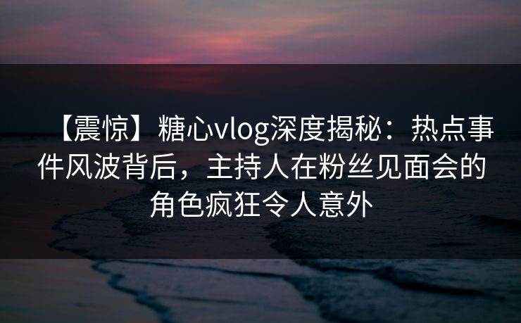 【震惊】糖心vlog深度揭秘:热点事件风波背后,主持人在粉丝见面会的角色疯狂令人意外 【震惊】糖心vlog深度揭秘:热点事件风波背后,主持人在粉丝见面会的角色疯狂令人意外