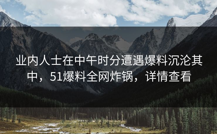 业内人士在中午时分遭遇爆料沉沦其中,51爆料全网炸锅,详情查看 业内人士在中午时分遭遇爆料沉沦其中,51爆料全网炸锅,详情查看