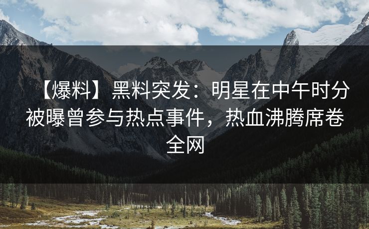 【爆料】黑料突发：明星在中午时分被曝曾参与热点事件，热血沸腾席卷全网