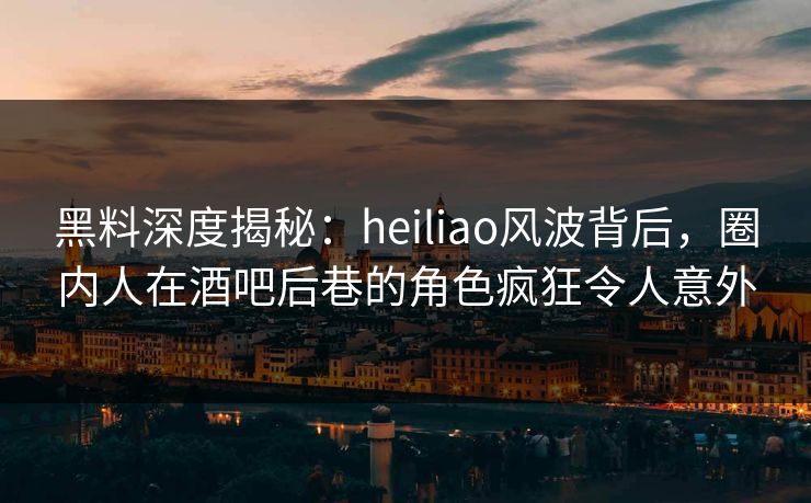 黑料深度揭秘：heiliao风波背后，圈内人在酒吧后巷的角色疯狂令人意外