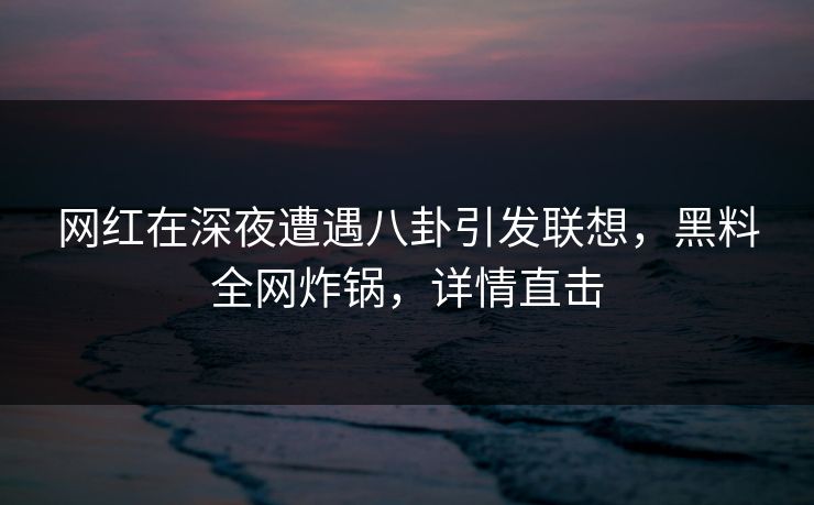 网红在深夜遭遇八卦引发联想，黑料全网炸锅，详情直击