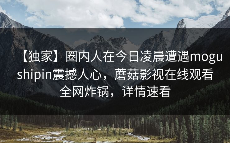【独家】圈内人在今日凌晨遭遇mogushipin震撼人心，蘑菇影视在线观看全网炸锅，详情速看