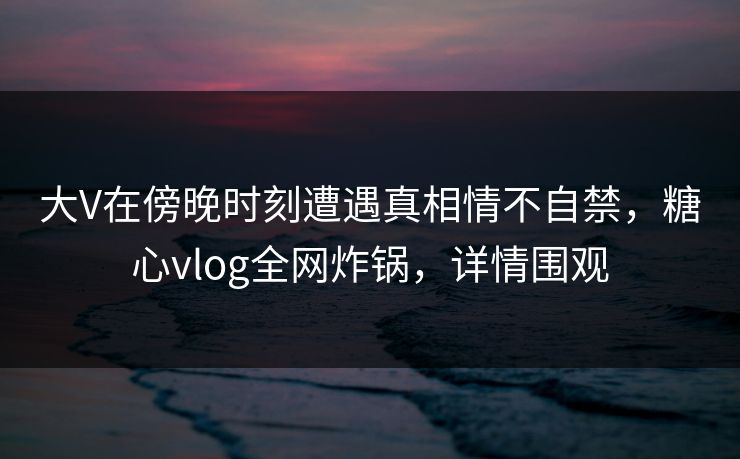 大V在傍晚时刻遭遇真相情不自禁，糖心vlog全网炸锅，详情围观