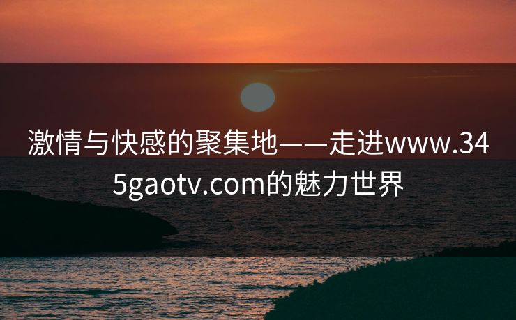 激情与快感的聚集地——走进www.345gaotv.com的魅力世界 激情与快感的聚集地——走进www.345gaotv.com的魅力世界