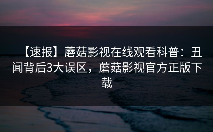【速报】蘑菇影视在线观看科普：丑闻背后3大误区，蘑菇影视官方正版下载
