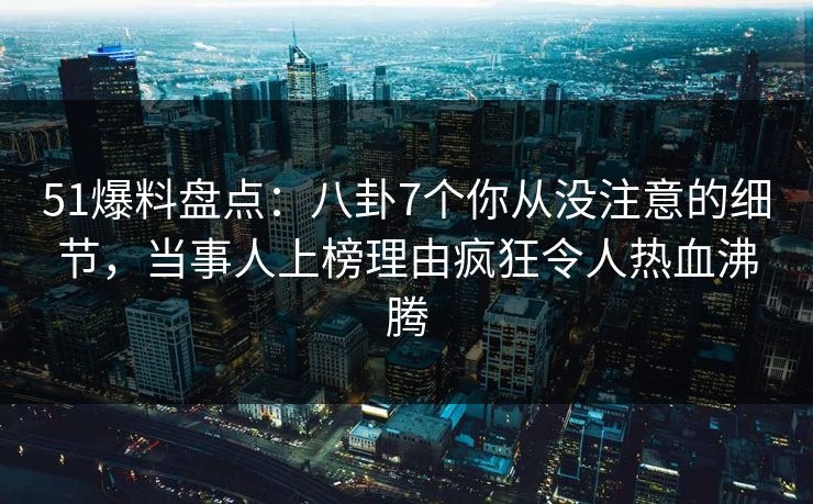 51爆料盘点：八卦7个你从没注意的细节，当事人上榜理由疯狂令人热血沸腾