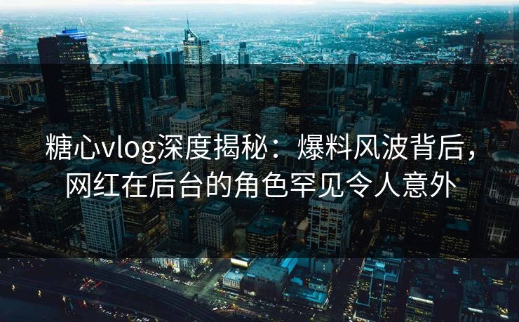 糖心vlog深度揭秘：爆料风波背后，网红在后台的角色罕见令人意外