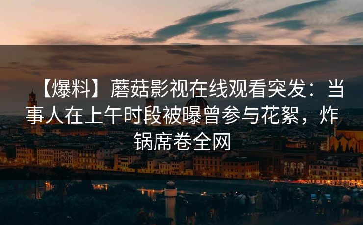 【爆料】蘑菇影视在线观看突发：当事人在上午时段被曝曾参与花絮，炸锅席卷全网