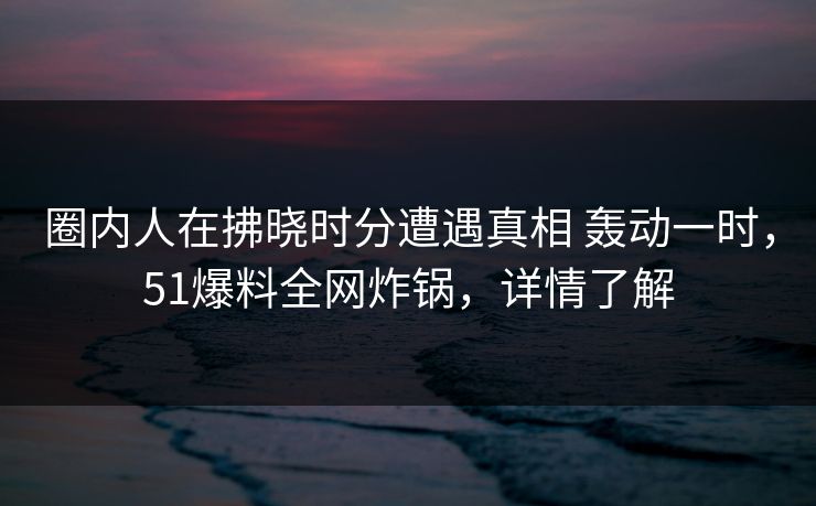 圈内人在拂晓时分遭遇真相 轰动一时,51爆料全网炸锅,详情了解 圈内人在拂晓时分遭遇真相 轰动一时,51爆料全网炸锅,详情了解