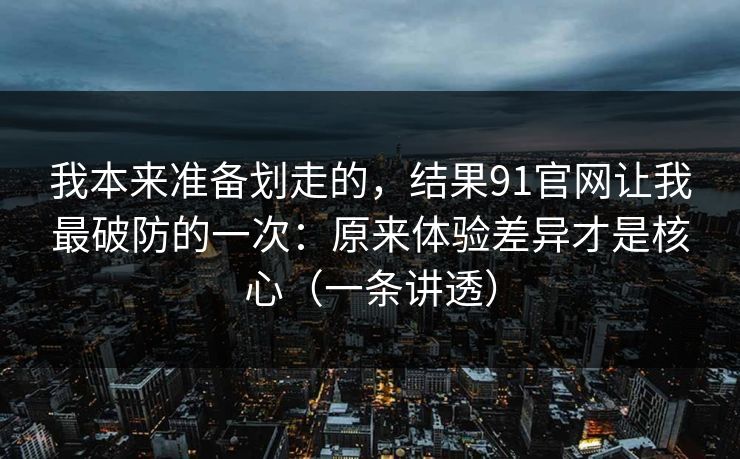 我本来准备划走的，结果91官网让我最破防的一次：原来体验差异才是核心（一条讲透）