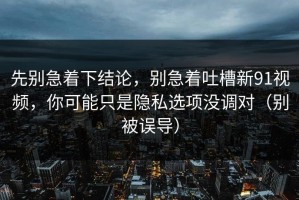 先别急着下结论，别急着吐槽新91视频，你可能只是隐私选项没调对（别被误导）