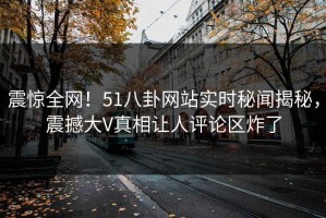震惊全网！51八卦网站实时秘闻揭秘，震撼大V真相让人评论区炸了