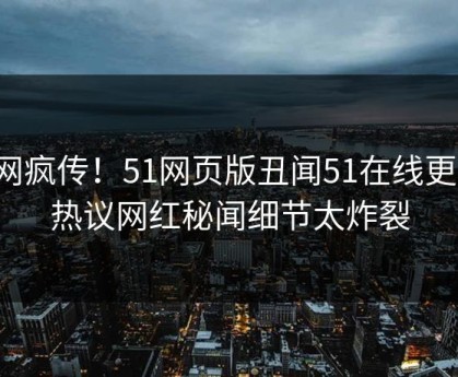 全网疯传！51网页版丑闻51在线更新，热议网红秘闻细节太炸裂