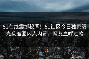 51在线震撼秘闻！51社区今日独家曝光反差圈内人内幕，网友直呼过瘾