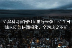 51黑科网官网51bl重磅来袭！51今日惊人网红秘闻揭秘，全网热议不断