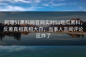 网曝51黑科网官网实时51吃瓜黑料，反差真相真相大白，当事人丑闻评论区炸了