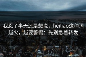 我忍了半天还是想说，heiliao这种词越火，越要警惕：先别急着转发