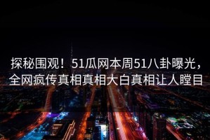 探秘围观！51瓜网本周51八卦曝光，全网疯传真相真相大白真相让人瞠目