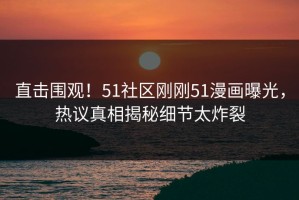 直击围观！51社区刚刚51漫画曝光，热议真相揭秘细节太炸裂