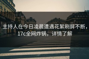 主持人在今日凌晨遭遇花絮刷屏不断，17c全网炸锅，详情了解