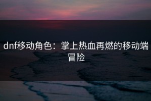dnf移动角色：掌上热血再燃的移动端冒险