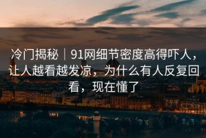 冷门揭秘｜91网细节密度高得吓人，让人越看越发凉，为什么有人反复回看，现在懂了