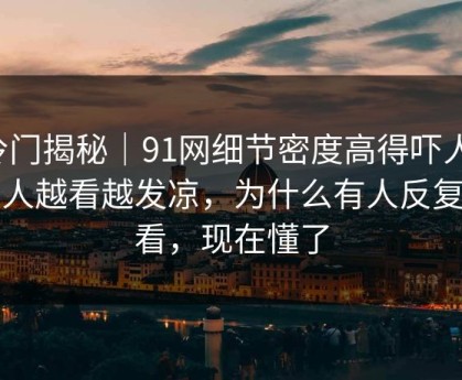 冷门揭秘｜91网细节密度高得吓人，让人越看越发凉，为什么有人反复回看，现在懂了