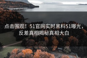 点击围观！51官网实时黑料51曝光，反差真相揭秘真相大白