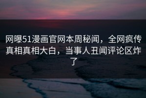 网曝51漫画官网本周秘闻，全网疯传真相真相大白，当事人丑闻评论区炸了