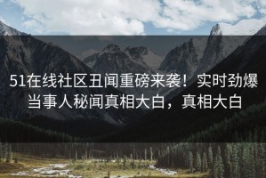 51在线社区丑闻重磅来袭！实时劲爆当事人秘闻真相大白，真相大白