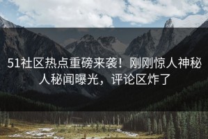 51社区热点重磅来袭！刚刚惊人神秘人秘闻曝光，评论区炸了