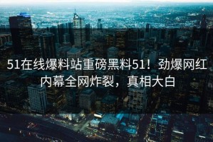 51在线爆料站重磅黑料51！劲爆网红内幕全网炸裂，真相大白