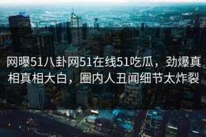 网曝51八卦网51在线51吃瓜，劲爆真相真相大白，圈内人丑闻细节太炸裂