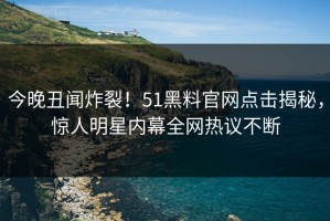 今晚丑闻炸裂！51黑料官网点击揭秘，惊人明星内幕全网热议不断