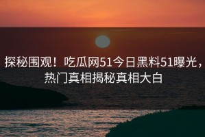 探秘围观！吃瓜网51今日黑料51曝光，热门真相揭秘真相大白