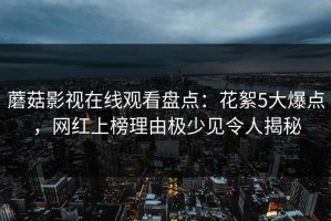 蘑菇影视在线观看盘点：花絮5大爆点，网红上榜理由极少见令人揭秘