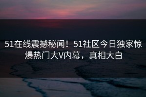 51在线震撼秘闻！51社区今日独家惊爆热门大V内幕，真相大白