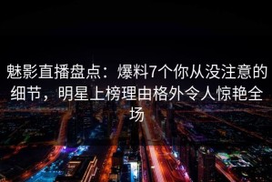 魅影直播盘点：爆料7个你从没注意的细节，明星上榜理由格外令人惊艳全场