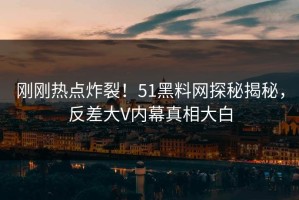 刚刚热点炸裂！51黑料网探秘揭秘，反差大V内幕真相大白