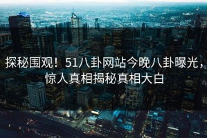 探秘围观！51八卦网站今晚八卦曝光，惊人真相揭秘真相大白