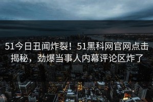 51今日丑闻炸裂！51黑科网官网点击揭秘，劲爆当事人内幕评论区炸了
