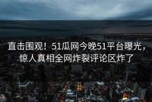 直击围观！51瓜网今晚51平台曝光，惊人真相全网炸裂评论区炸了