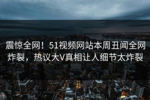 震惊全网！51视频网站本周丑闻全网炸裂，热议大V真相让人细节太炸裂