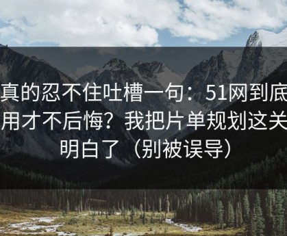 我真的忍不住吐槽一句：51网到底怎么用才不后悔？我把片单规划这关踩明白了（别被误导）