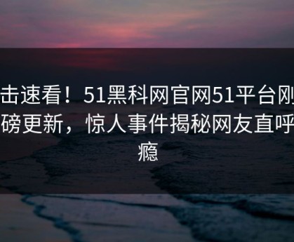 直击速看！51黑科网官网51平台刚刚重磅更新，惊人事件揭秘网友直呼过瘾